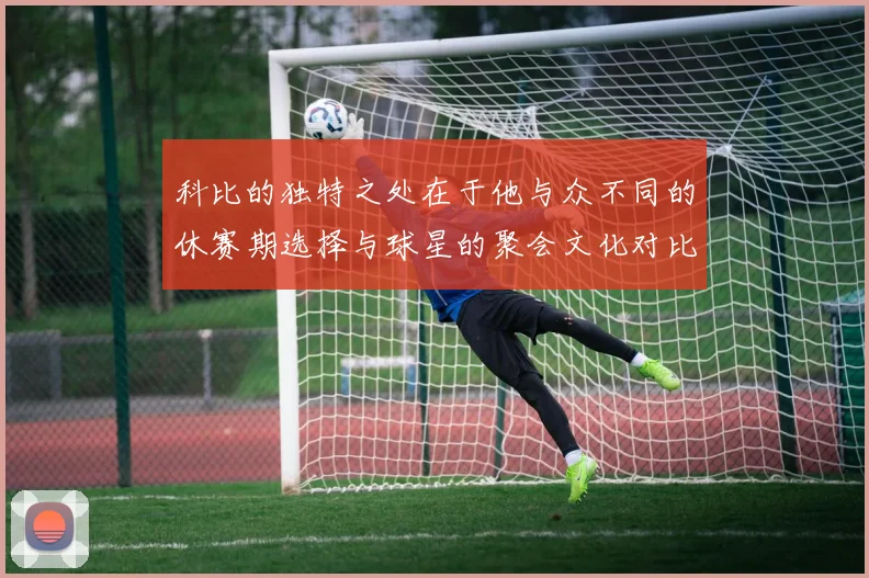 科比的独特之处在于他与众不同的休赛期选择与球星的聚会文化对比