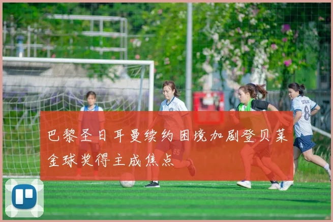 巴黎圣日耳曼续约困境加剧登贝莱金球奖得主成焦点