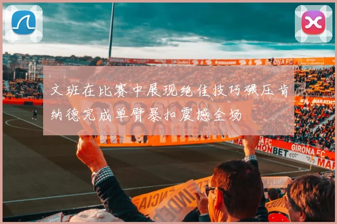 文班在比赛中展现绝佳技巧碾压肯纳德完成单臂暴扣震撼全场