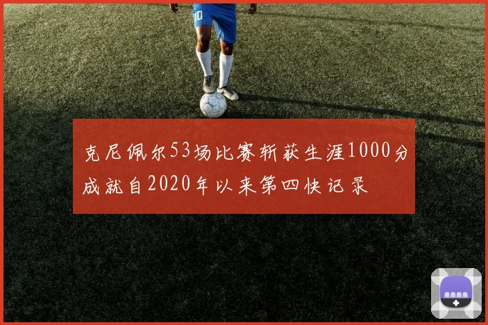 克尼佩尔53场比赛斩获生涯1000分成就自2020年以来第四快记录