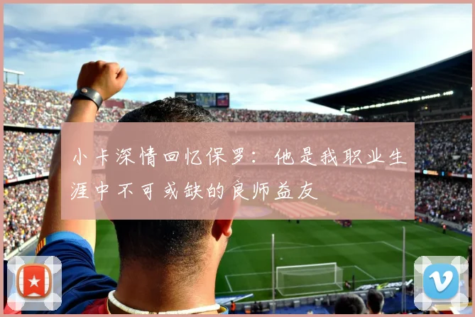 小卡深情回忆保罗：他是我职业生涯中不可或缺的良师益友