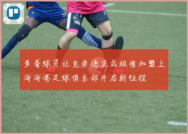 多哥球员让克劳德正式租借加盟上海海港足球俱乐部开启新征程