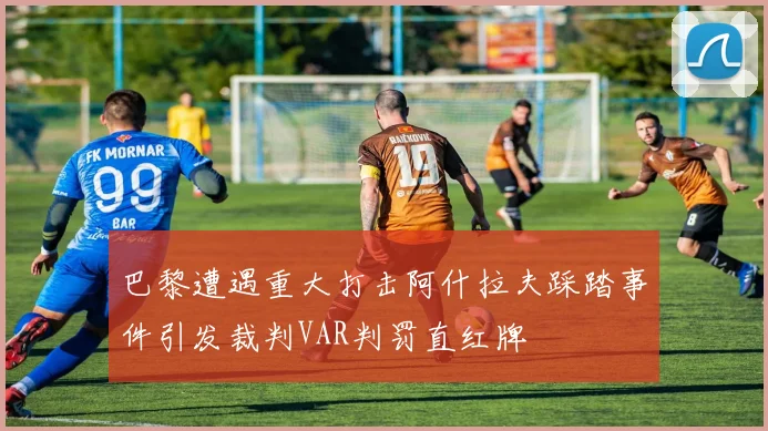 巴黎遭遇重大打击阿什拉夫踩踏事件引发裁判VAR判罚直红牌