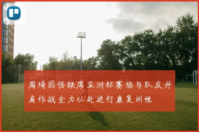 周琦因伤缺席亚洲杯赛场与队友并肩作战全力以赴进行康复训练