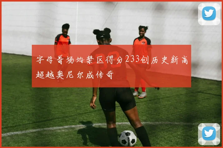 字母哥场均禁区得分233创历史新高超越奥尼尔成传奇