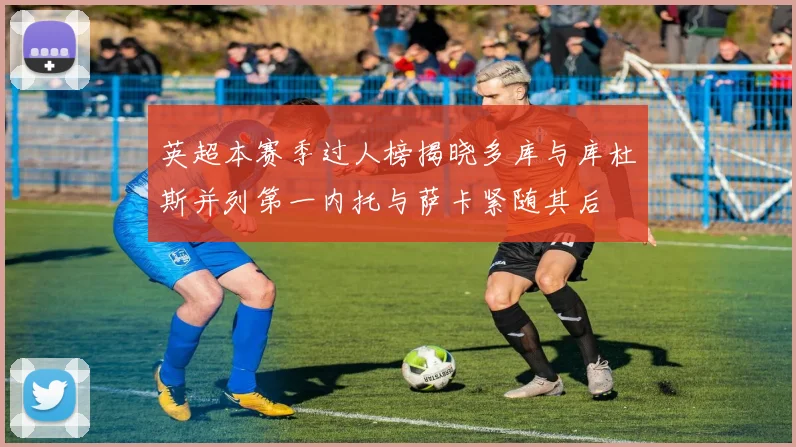 英超本赛季过人榜揭晓多库与库杜斯并列第一内托与萨卡紧随其后