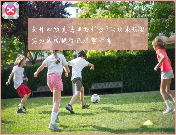 麦丹回顾爱德华兹41分7助攻表现称其为常规操作已观察六年
