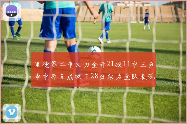 里德第二节火力全开21投11中三分命中率五成砍下28分助力全队表现出色