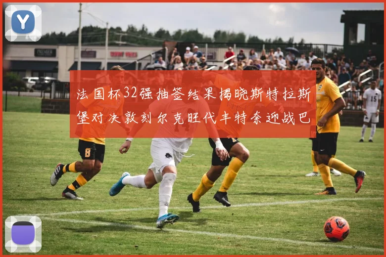法国杯32强抽签结果揭晓斯特拉斯堡对决敦刻尔克旺代丰特奈迎战巴黎圣日耳曼