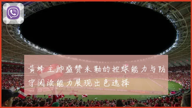 黄蜂主帅盛赞米勒的控球能力与防守阅读能力展现出色选择