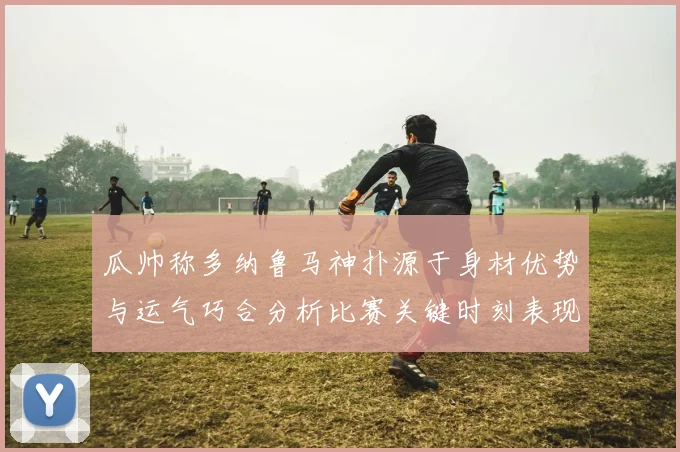瓜帅称多纳鲁马神扑源于身材优势与运气巧合分析比赛关键时刻表现