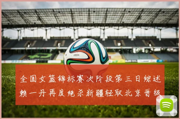 全国女篮锦标赛次阶段第三日综述赖一丹再度绝杀新疆轻取北京晋级在望
