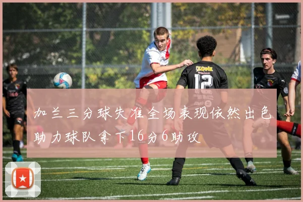 加兰三分球失准全场表现依然出色助力球队拿下16分6助攻