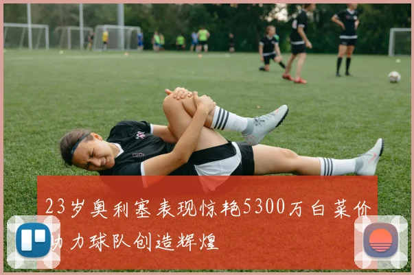 23岁奥利塞表现惊艳5300万白菜价助力球队创造辉煌