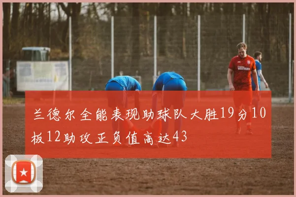 兰德尔全能表现助球队大胜19分10板12助攻正负值高达43