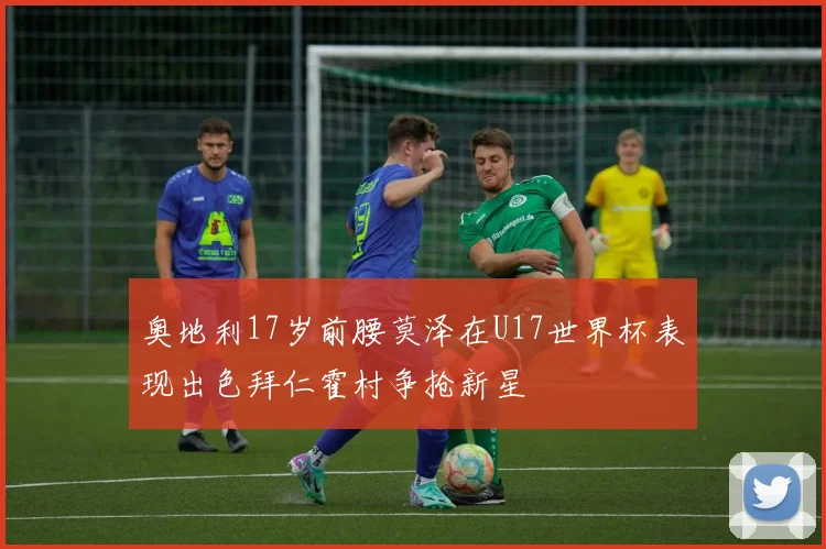 奥地利17岁前腰莫泽在U17世界杯表现出色拜仁霍村争抢新星
