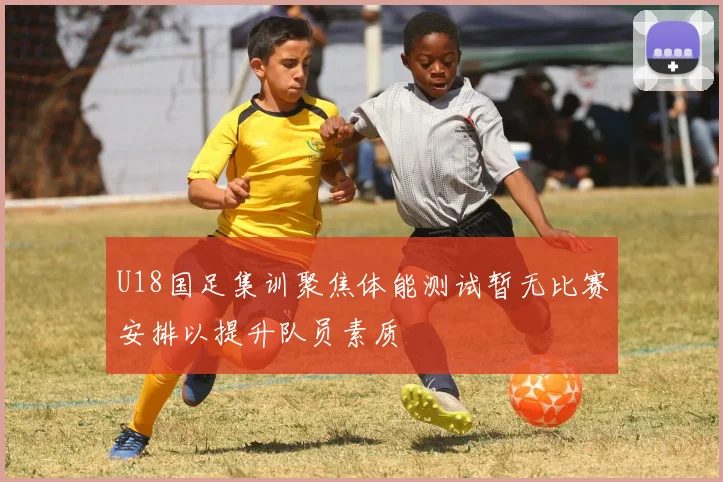U18国足集训聚焦体能测试暂无比赛安排以提升队员素质