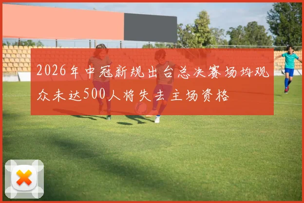2026年中冠新规出台总决赛场均观众未达500人将失去主场资格