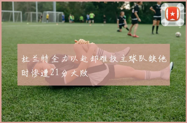 杜兰特全力以赴却难救主球队缺他时惨遭21分大败