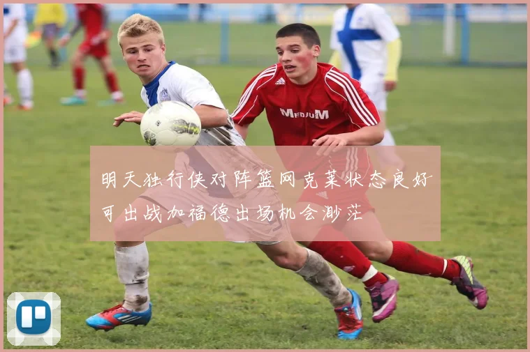 明天独行侠对阵篮网克莱状态良好可出战加福德出场机会渺茫