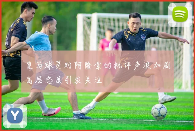 皇马球员对阿隆索的批评声浪加剧高层态度引发关注