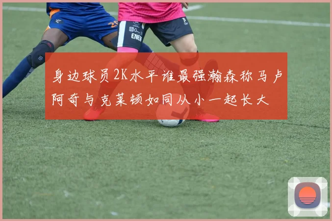 身边球员2K水平谁最强瀚森称马卢阿奇与克莱顿如同从小一起长大