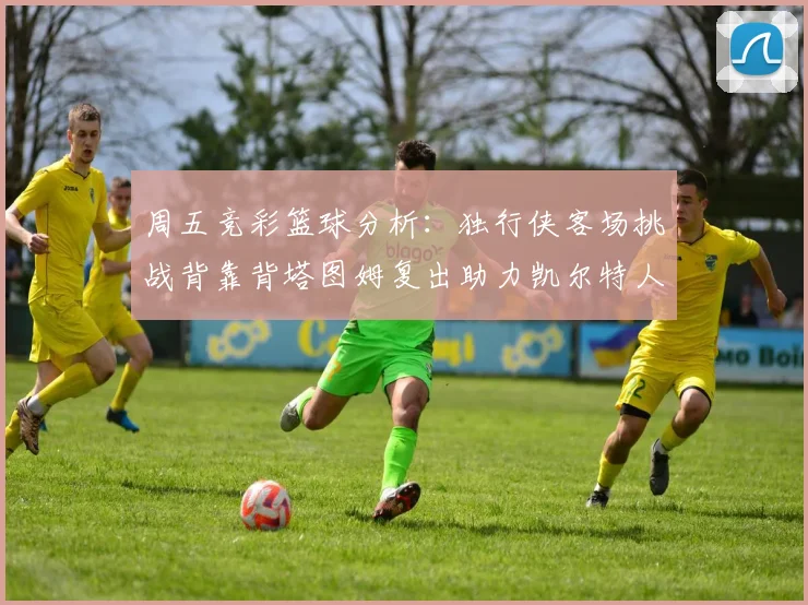 周五竞彩篮球分析：独行侠客场挑战背靠背塔图姆复出助力凯尔特人