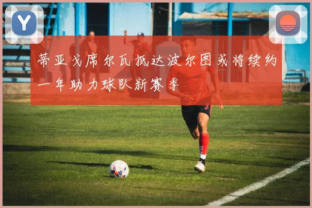 蒂亚戈席尔瓦抵达波尔图或将续约一年助力球队新赛季