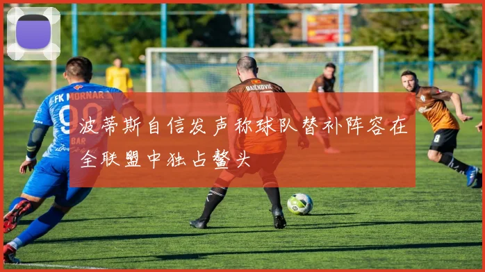波蒂斯自信发声称球队替补阵容在全联盟中独占鳌头