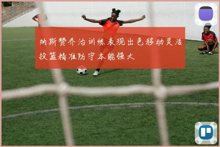 纳斯赞乔治训练表现出色移动灵活投篮精准防守本能强大